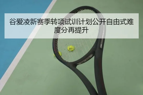 谷爱凌新赛季转项试训计划公开自由式难度分再提升
