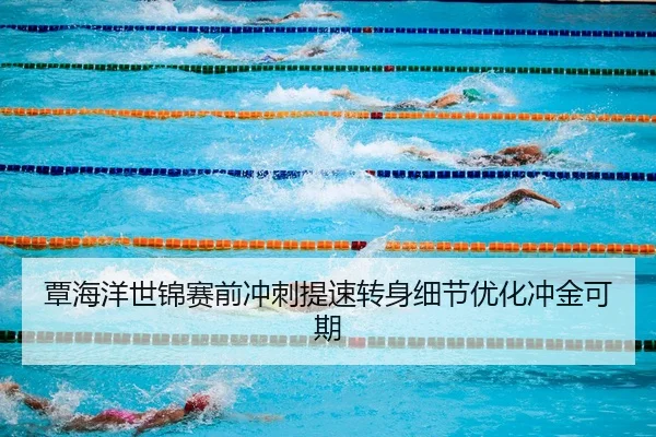 覃海洋世锦赛前冲刺提速转身细节优化冲金可期