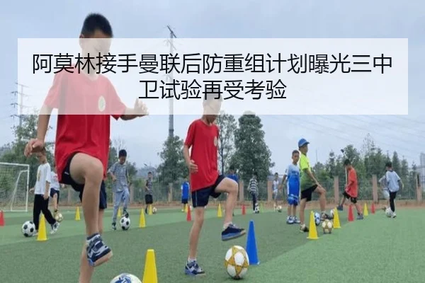 阿莫林接手曼联后防重组计划曝光三中卫试验再受考验