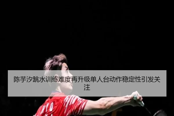 陈芋汐跳水训练难度再升级单人台动作稳定性引发关注