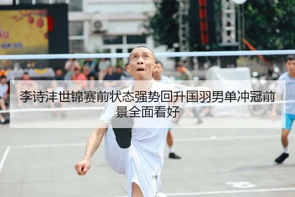 李诗沣世锦赛前状态强势回升国羽男单冲冠前景全面看好